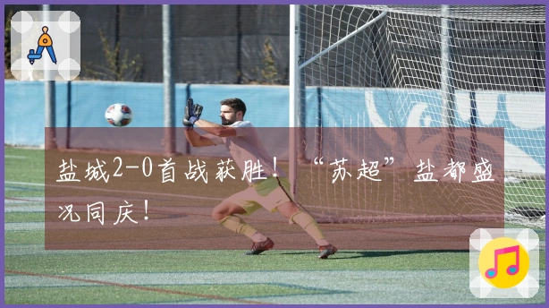盐城2-0首战获胜！“苏超”盐都盛况同庆！