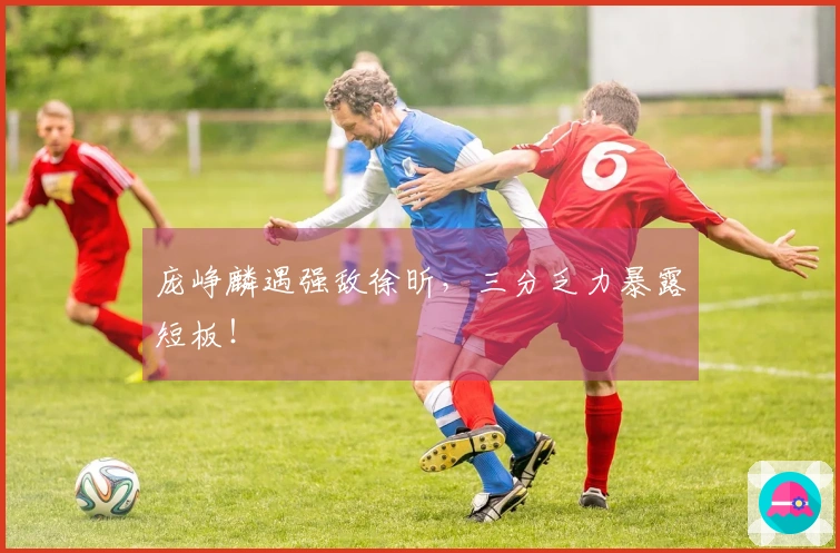 庞峥麟遇强敌徐昕，三分乏力暴露短板！