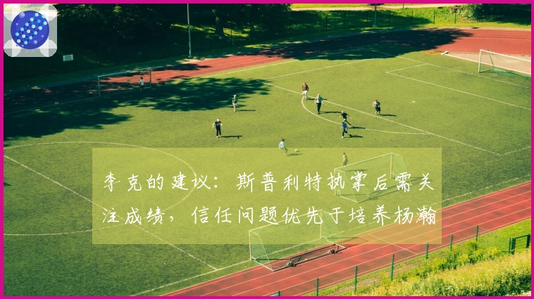 李克的建议：斯普利特执掌后需关注成绩，信任问题优先于培养杨瀚森